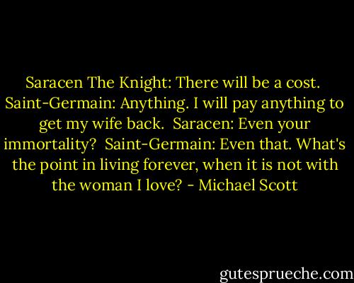 Saracen The Knight: There will be a cost.<br /><br />Saint-Germain: Anything. I will pay anything to get my wife back.<br /><br />Saracen: Even your immortality?<br /><br />Saint-Germain: Even that. What's the point in living forever, when it is not with the woman I love? - Michael Scott