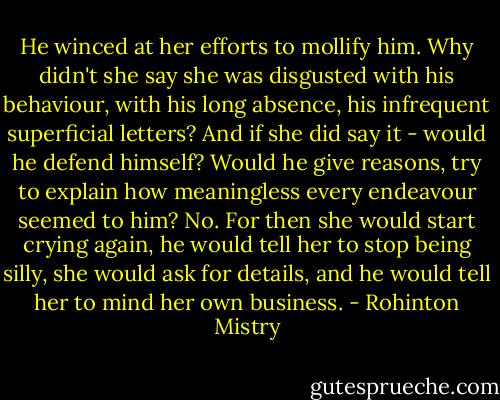 He winced at her efforts to mollify him. Why didn't she say she was disgusted with his behaviour, with his long absence, his infrequent superficial letters? And if she did say it - would he defend himself? Would he give reasons, try to explain how meaningless every endeavour seemed to him? No. For then she would start crying again, he would tell her to stop being silly, she would ask for details, and he would tell her to mind her own business. - Rohinton Mistry