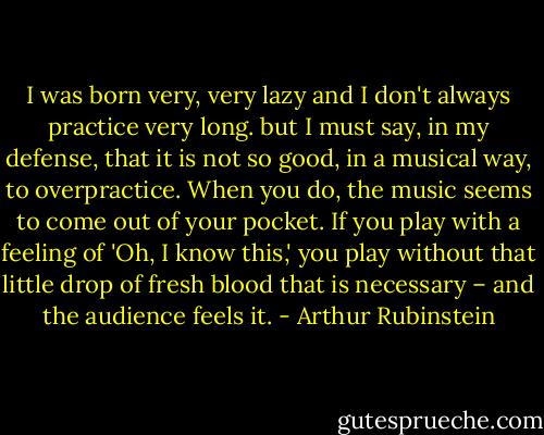 I was born very, very lazy and I don't always practice very long. but I must say, in my defense, that it is not so good, in a musical way, to overpractice. When you do, the music seems to come out of your pocket. If you play with a feeling of 'Oh, I know this,' you play without that little drop of fresh blood that is necessary – and the audience feels it. - Arthur Rubinstein