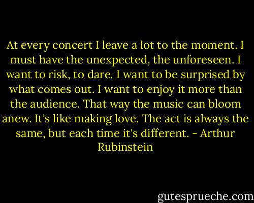 At every concert I leave a lot to the moment. I must have the unexpected, the unforeseen. I want to risk, to dare. I want to be surprised by what comes out. I want to enjoy it more than the audience. That way the music can bloom anew. It's like making love. The act is always the same, but each time it's different. - Arthur Rubinstein