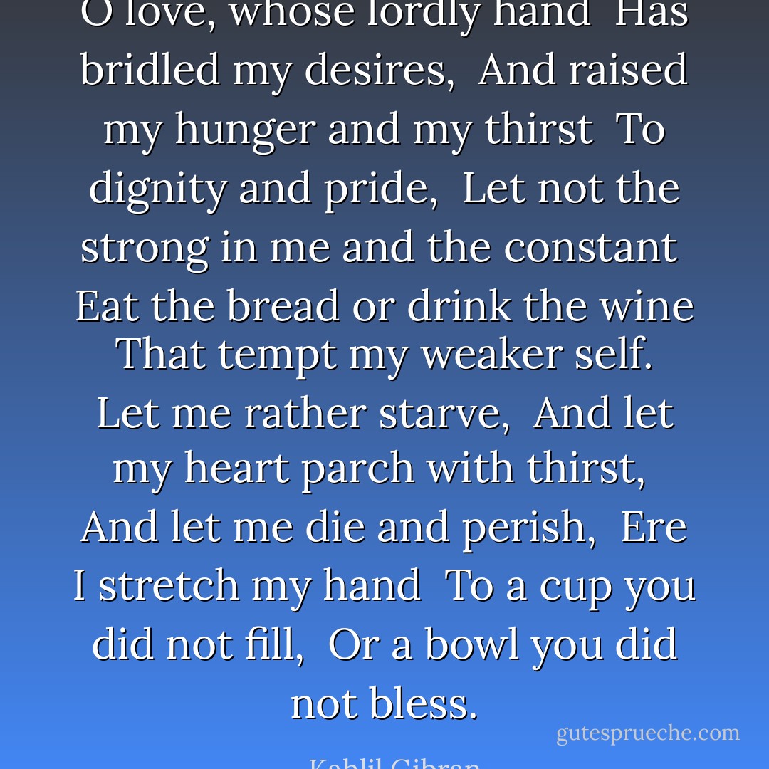 O love, whose lordly hand<br /> Has bridled my desires,<br /> And raised my hunger and my thirst<br /> To dignity and pride,<br /> Let not the strong in me and the constant<br /> Eat the bread or drink the wine<br /> That tempt my weaker self.<br /> Let me rather starve,<br /> And let my heart parch with thirst,<br /> And let me die and perish,<br /> Ere I stretch my hand<br /> To a cup you did not fill,<br /> Or a bowl you did not bless. - Kahlil Gibran