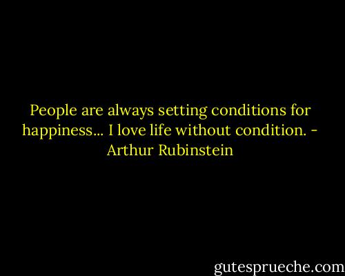 People are always setting conditions for happiness... I love life without condition. - Arthur Rubinstein