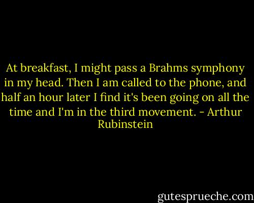 At breakfast, I might pass a Brahms symphony in my head. Then I am called to the phone, and half an hour later I find it's been going on all the time and I'm in the third movement. - Arthur Rubinstein