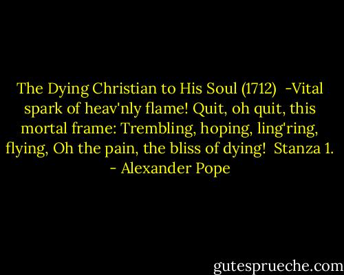 The Dying Christian to His Soul (1712)<br /><br />-Vital spark of heav'nly flame!<br />Quit, oh quit, this mortal frame:<br />Trembling, hoping, ling'ring, flying,<br />Oh the pain, the bliss of dying!<br /><br />Stanza 1. - Alexander Pope