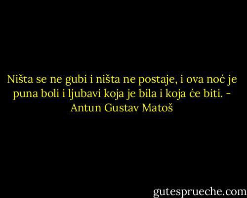 Ništa se ne gubi i ništa ne postaje, i ova noć je puna boli i ljubavi koja je bila i koja će biti. - Antun Gustav Matoš