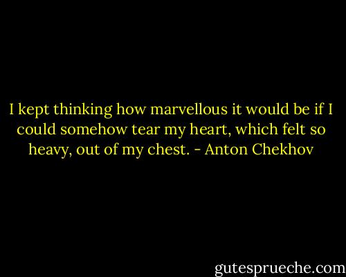 I kept thinking how marvellous it would be if I could somehow tear my heart, which felt so heavy, out of my chest. - Anton Chekhov