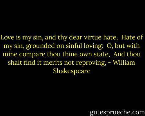 Love is my sin, and thy dear virtue hate, <br />Hate of my sin, grounded on sinful loving: <br />O, but with mine compare thou thine own state, <br />And thou shalt find it merits not reproving, - William Shakespeare