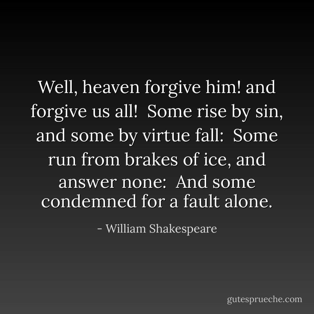 Well, heaven forgive him! and forgive us all! <br />Some rise by sin, and some by virtue fall: <br />Some run from brakes of ice, and answer none: <br />And some condemned for a fault alone. - William Shakespeare