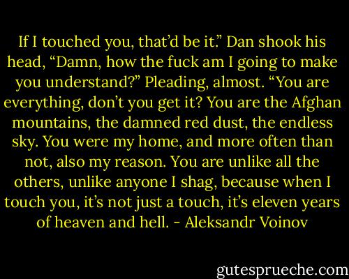 If I touched you, that’d be it.” Dan shook his head, “Damn, how the fuck am I going to make you understand?” Pleading, almost. “You are everything, don’t you get it? You are the Afghan mountains, the damned red dust, the endless sky. You were my home, and more often than not, also my reason. You are unlike all the others, unlike anyone I shag, because when I touch you, it’s not just a touch, it’s eleven years of heaven and hell. - Aleksandr Voinov