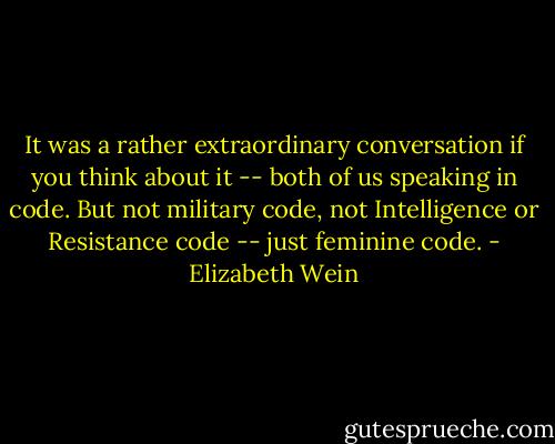 It was a rather extraordinary conversation if you think about it -- both of us speaking in code. But not military code, not Intelligence or Resistance code -- just feminine code. - Elizabeth Wein