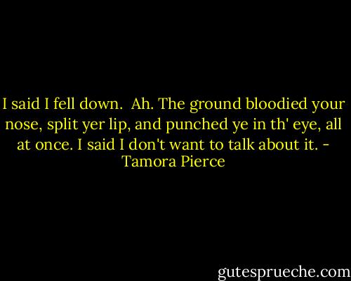I said I fell down. <br />Ah. The ground bloodied your nose, split yer lip, and punched ye in th' eye, all at once.<br />I said I don't want to talk about it. - Tamora Pierce