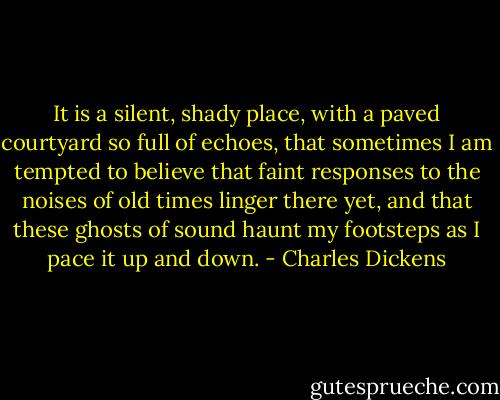 It is a silent, shady place, with a paved courtyard so full of echoes, that sometimes I am tempted to believe that faint responses to the noises of old times linger there yet, and that these ghosts of sound haunt my footsteps as I pace it up and down. - Charles Dickens