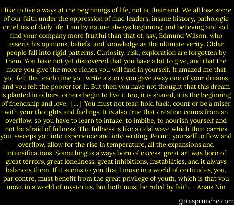 I like to live always at the beginnings of life, not at their end. We all lose some of our faith under the oppression of mad leaders, insane history, pathologic cruelties of daily life. I am by nature always beginning and believing and so I find your company more fruitful than that of, say, Edmund Wilson, who asserts his opinions, beliefs, and knowledge as the ultimate verity. Older people fall into rigid patterns. Curiosity, risk, exploration are forgotten by them. You have not yet discovered that you have a lot to give, and that the more you give the more riches you will find in yourself. It amazed me that you felt that each time you write a story you gave away one of your dreams and you felt the poorer for it. But then you have not thought that this dream is planted in others, others begin to live it too, it is shared, it is the beginning of friendship and love.<br /><br />[…]<br /><br />You must not fear, hold back, count or be a miser with your thoughts and feelings. It is also true that creation comes from an overflow, so you have to learn to intake, to imbibe, to nourish yourself and not be afraid of fullness. The fullness is like a tidal wave which then carries you, sweeps you into experience and into writing. Permit yourself to flow and overflow, allow for the rise in temperature, all the expansions and intensifications. Something is always born of excess: great art was born of great terrors, great loneliness, great inhibitions, instabilities, and it always balances them. If it seems to you that I move in a world of certitudes, you, par contre, must benefit from the great privilege of youth, which is that you move in a world of mysteries. But both must be ruled by faith. - Anaïs Nin