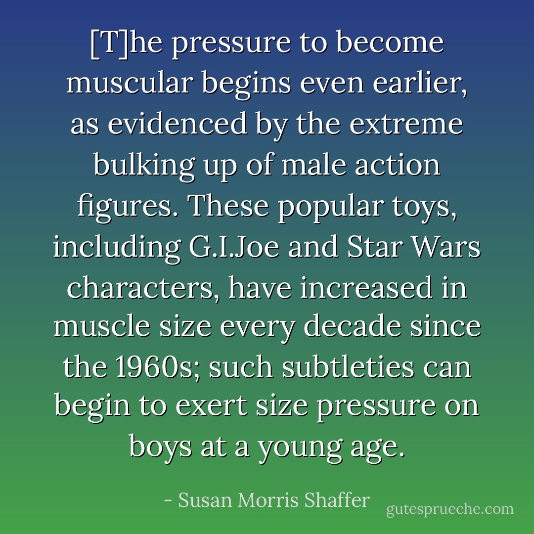 [T]he pressure to become muscular begins even earlier, as evidenced by the extreme bulking up of male action figures. These popular toys, including G.I.Joe and Star Wars characters, have increased in muscle size every decade since the 1960s; such subtleties can begin to exert size pressure on boys at a young age. - Susan Morris Shaffer
