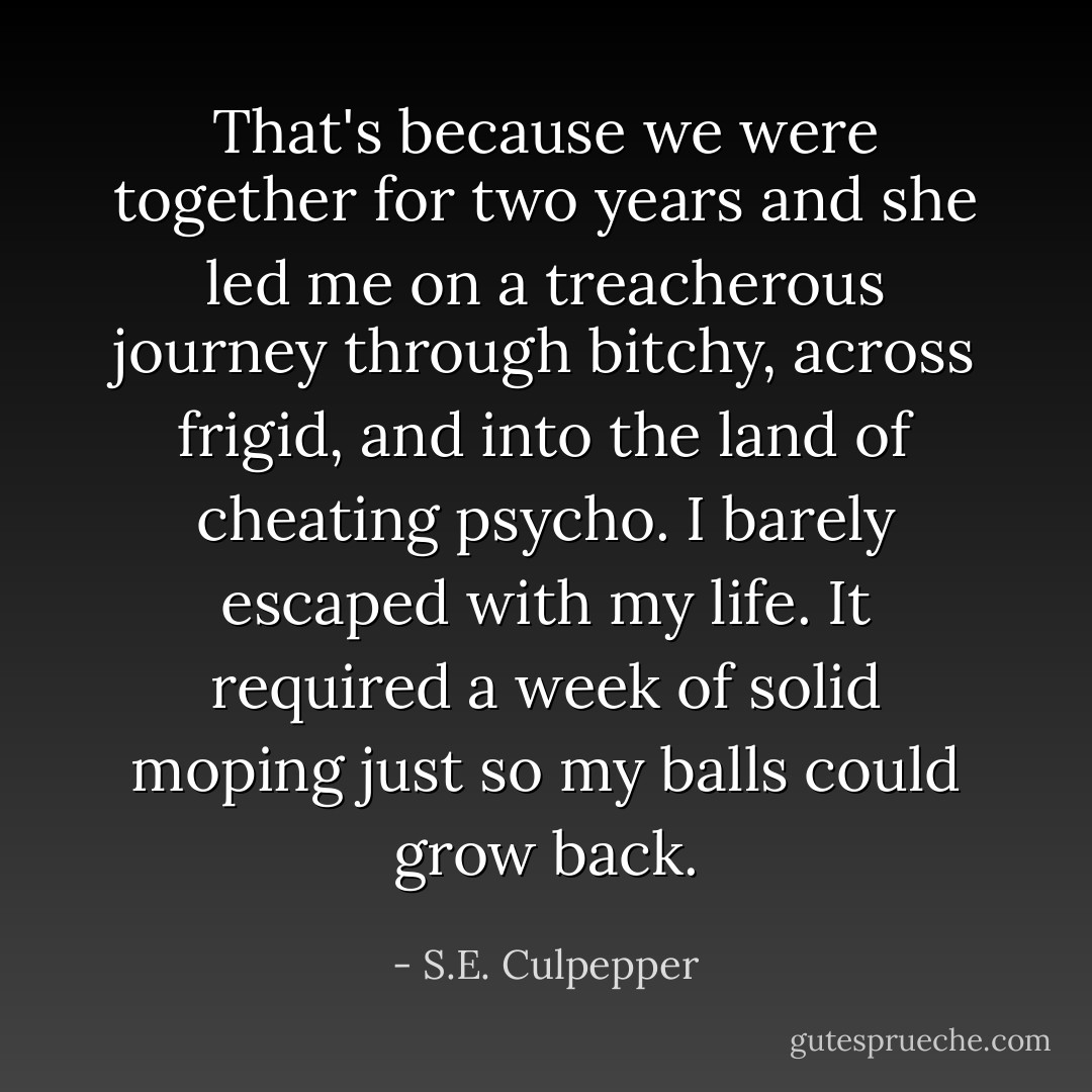 That's because we were together for two years and she led me on a treacherous journey through bitchy, across frigid, and into the land of cheating psycho. I barely escaped with my life. It required a week of solid moping just so my balls could grow back. - S.E. Culpepper