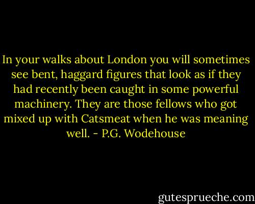 In your walks about London you will sometimes see bent, haggard figures that look as if they had recently been caught in some powerful machinery. They are those fellows who got mixed up with Catsmeat when he was meaning well. - P.G. Wodehouse