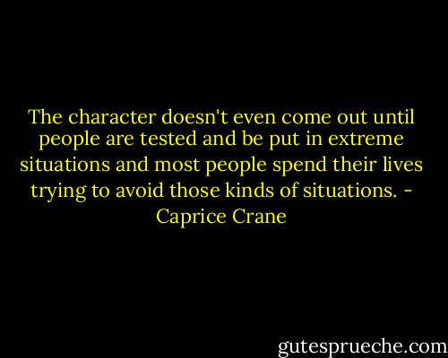 The character doesn't even come out until people are tested and be put in extreme situations and most people spend their lives trying to avoid those kinds of situations. - Caprice Crane