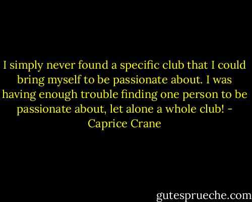 I simply never found a specific club that I could bring myself to be passionate about. I was having enough trouble finding one person to be passionate about, let alone a whole club! - Caprice Crane