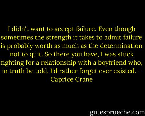 I didn't want to accept failure. Even though sometimes the strength it takes to admit failure is probably worth as much as the determination not to quit. So there you have, I was stuck fighting for a relationship with a boyfriend who, in truth be told, I'd rather forget ever existed. - Caprice Crane