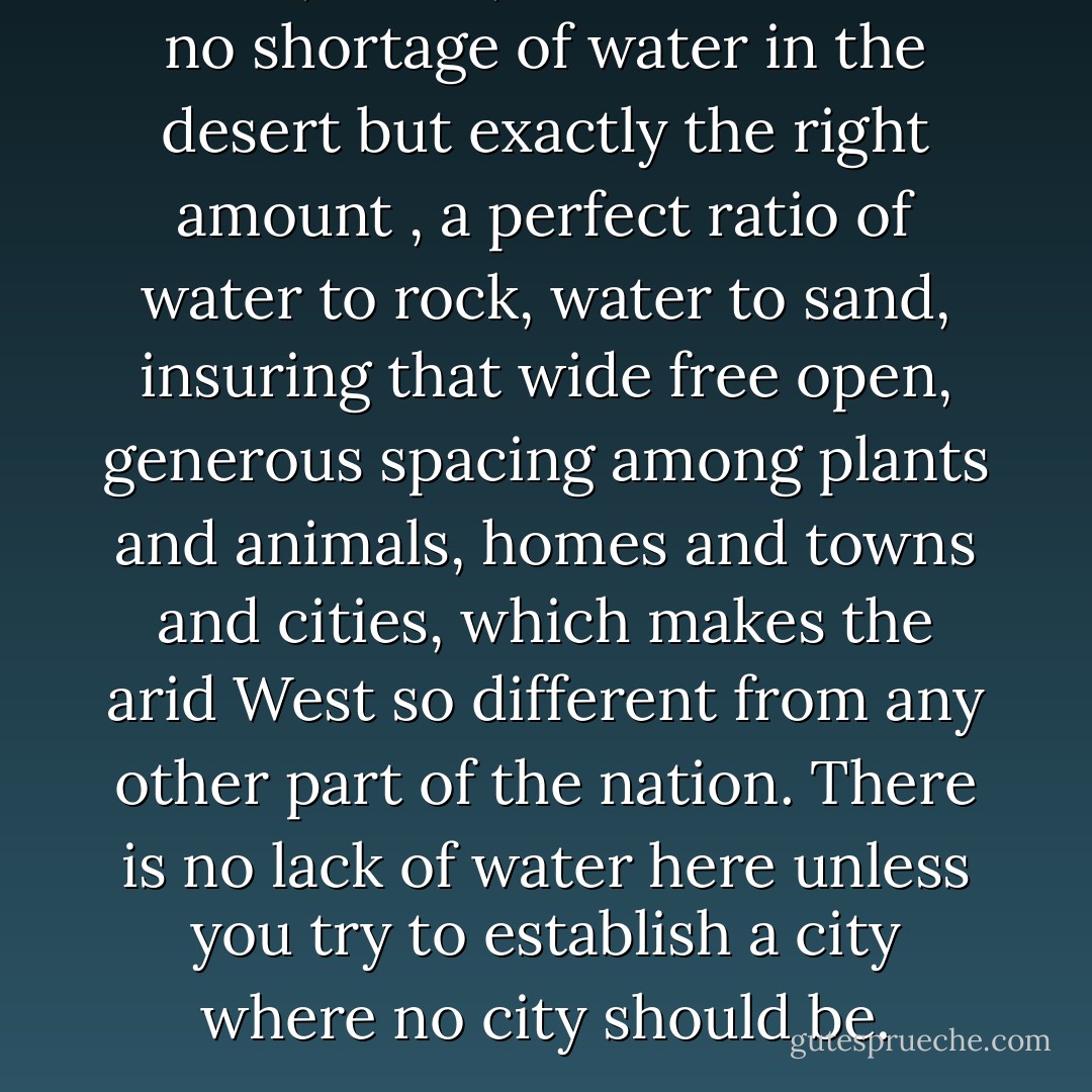 Water, water, water....There is no shortage of water in the desert but exactly the right amount , a perfect ratio of water to rock, water to sand, insuring that wide free open, generous spacing among plants and animals, homes and towns and cities, which makes the arid West so different from any other part of the nation. There is no lack of water here unless you try to establish a city where no city should be. - Edward Abbey