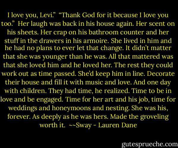 I love you, Levi.” <br />“Thank God for it because I love you too.” <br />Her laugh was back in his house again. Her scent on his sheets.<br />Her crap on his bathroom counter and her stuff in the drawers in his armoire.<br />She lived in him and he had no plans to ever let that change.<br />It didn’t matter that she was younger than he was. All that mattered was that she loved him and he loved her. The rest they could work out as time passed. She’d keep him in line. Decorate their house and fill it with music and love. And one day with children.<br />They had time, he realized. Time to be in love and be engaged. Time for her art and his job, time for weddings and honeymoons and nesting. She was his, forever. As deeply as he was hers.<br />Made the groveling worth it.<br /><br />~~Sway - Lauren Dane