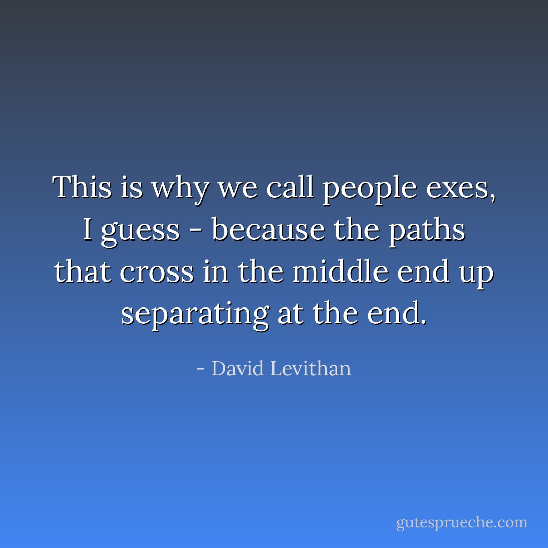 This is why we call people exes, I guess - because the paths that cross in the middle end up separating at the end. - David Levithan