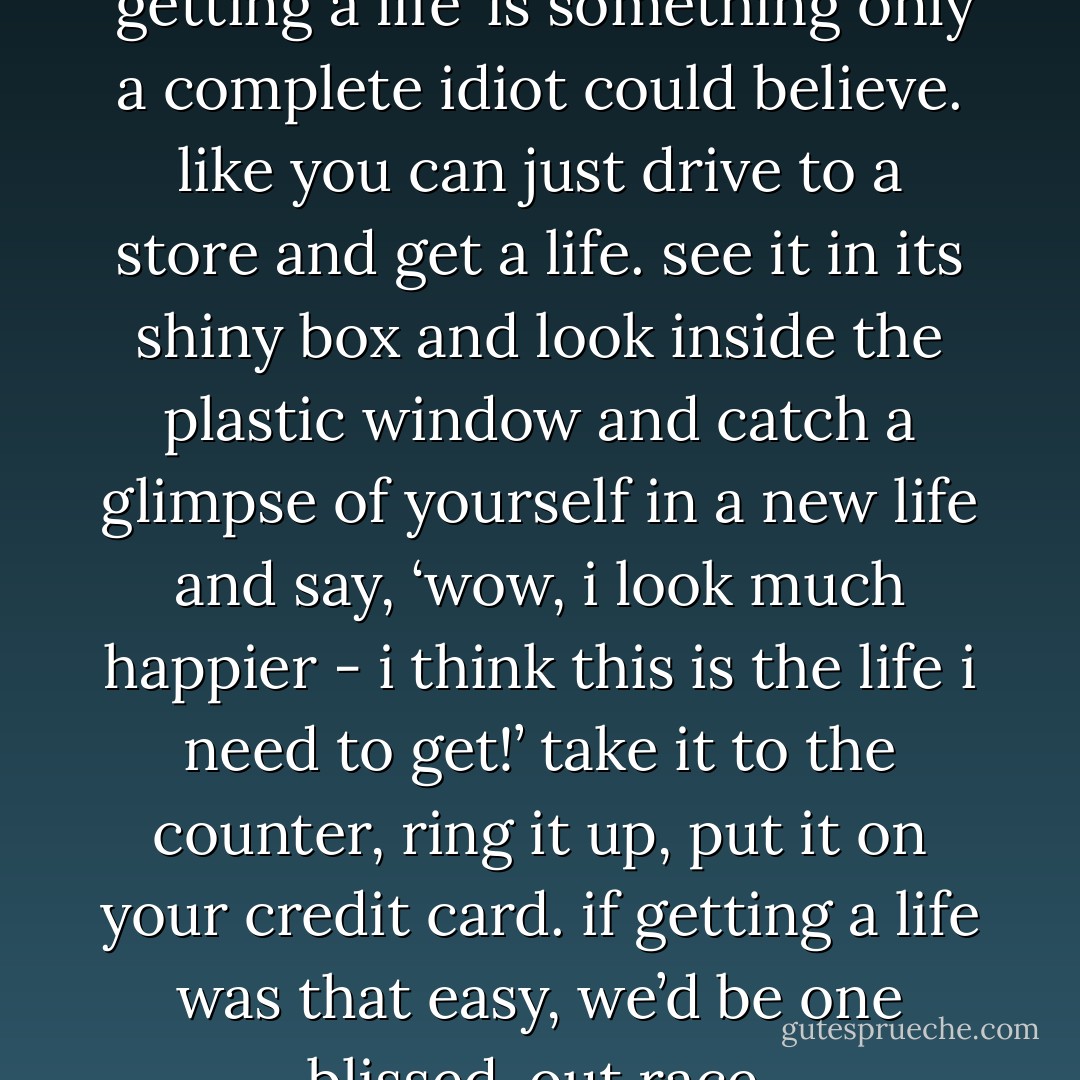 i can’t help thinking that ‘getting a life’ is something only a complete idiot could believe. like you can just drive to a store and get a life. see it in its shiny box and look inside the plastic window and catch a glimpse of yourself in a new life and say, ‘wow, i look much happier - i think this is the life i need to get!’ take it to the counter, ring it up, put it on your credit card. if getting a life was that easy, we’d be one blissed-out race. - David Levithan