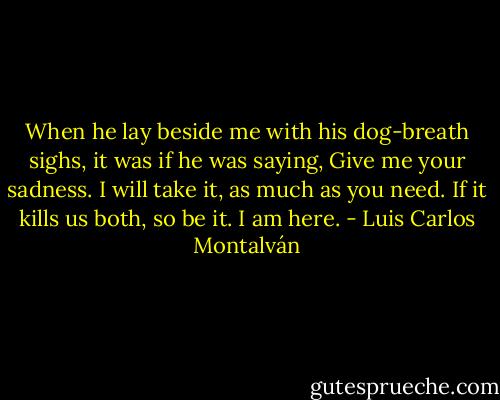 When he lay beside me with his dog-breath sighs, it was if he was saying, Give me your sadness. I will take it, as much as you need. If it kills us both, so be it. I am here. - Luis Carlos Montalván