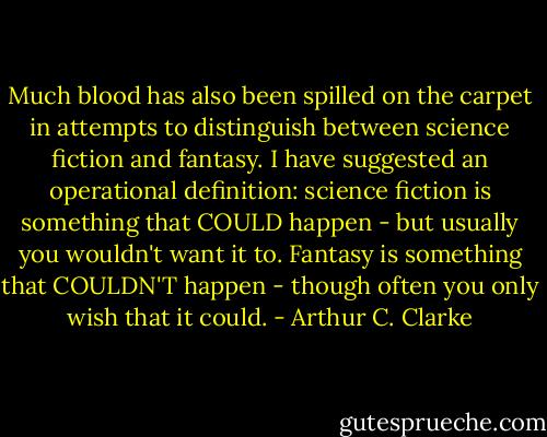 Much blood has also been spilled on the carpet in attempts to distinguish between science fiction and fantasy. I have suggested an operational definition: science fiction is something that COULD happen - but usually you wouldn't want it to. Fantasy is something that COULDN'T happen - though often you only wish that it could. - Arthur C. Clarke