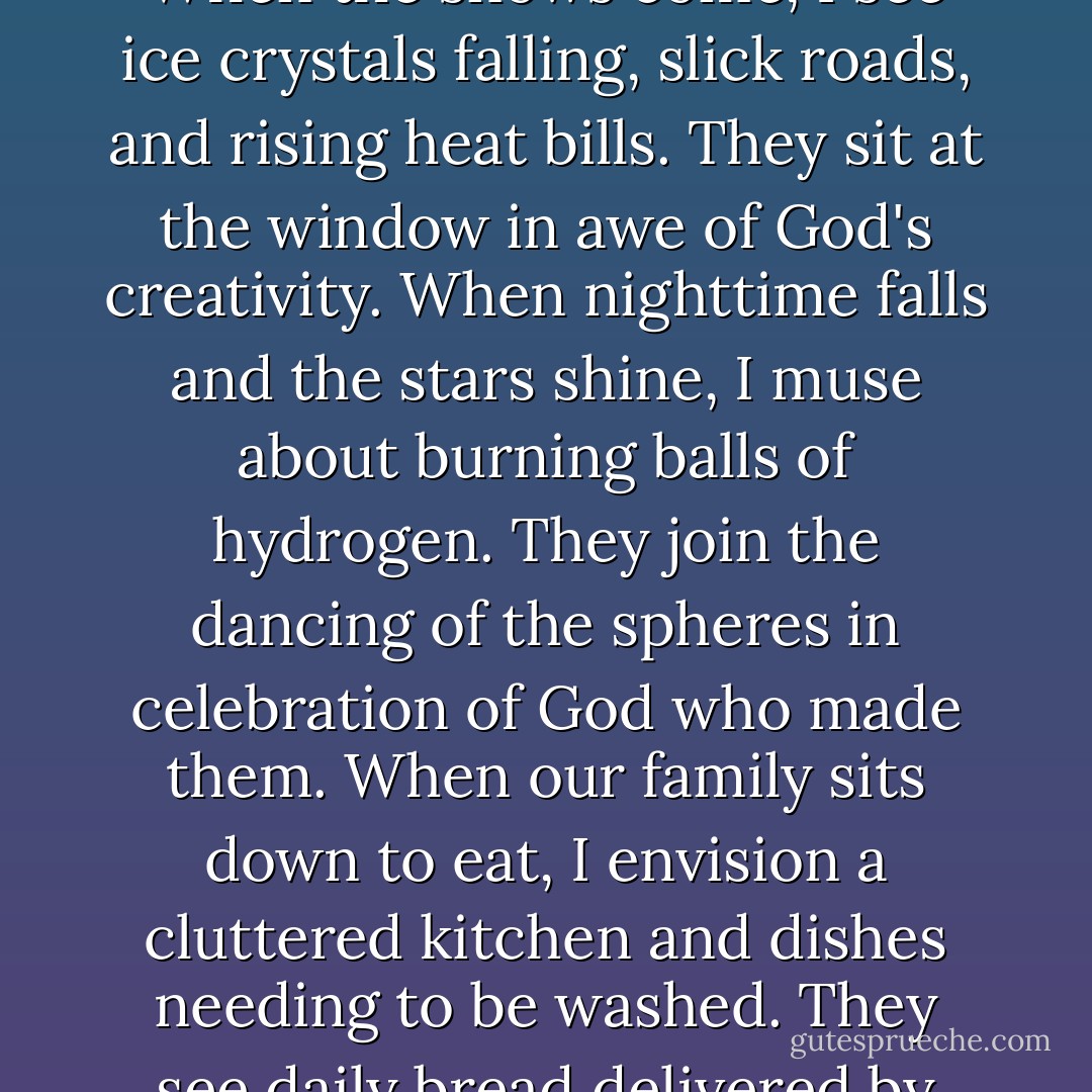 Daily I witness my spiritual betters in my own children. When the snows come, I see ice crystals falling, slick roads, and rising heat bills. They sit at the window in awe of God's creativity. When nighttime falls and the stars shine, I muse about burning balls of hydrogen. They join the dancing of the spheres in celebration of God who made them. When our family sits down to eat, I envision a cluttered kitchen and dishes needing to be washed. They see daily bread delivered by their faithful heavenly Father. - R.C. Sproul Jr.