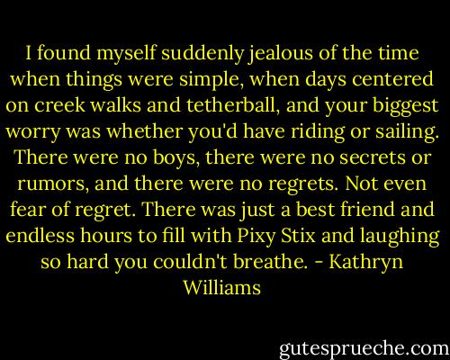 I found myself suddenly jealous of the time when things were simple, when days centered on creek walks and tetherball, and your biggest worry was whether you'd have riding or sailing. There were no boys, there were no secrets or rumors, and there were no regrets. Not even fear of regret. There was just a best friend and endless hours to fill with Pixy Stix and laughing so hard you couldn't breathe. - Kathryn Williams