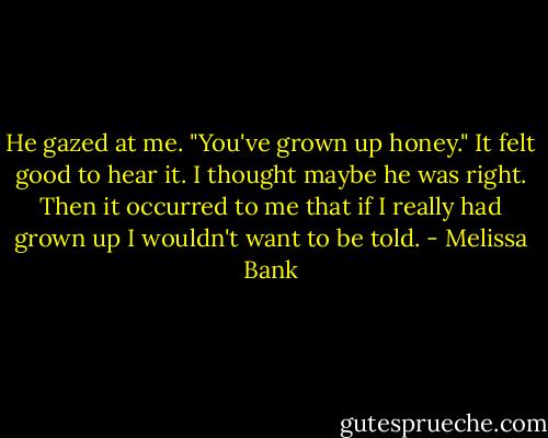 He gazed at me. "You've grown up honey." It felt good to hear it. I thought maybe he was right. Then it occurred to me that if I really had grown up I wouldn't want to be told. - Melissa Bank