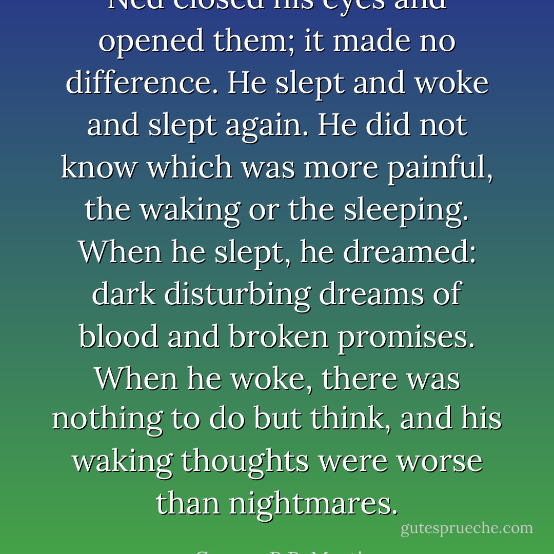 Ned closed his eyes and opened them; it made no difference. He slept and woke and slept again. He did not know which was more painful, the waking or the sleeping. When he slept, he dreamed: dark disturbing dreams of blood and broken promises. When he woke, there was nothing to do but think, and his waking thoughts were worse than nightmares. - George R.R. Martin