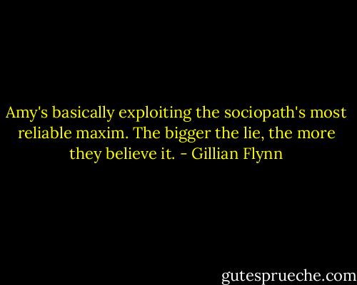 Amy's basically exploiting the sociopath's most reliable maxim. The bigger the lie, the more they believe it. - Gillian Flynn