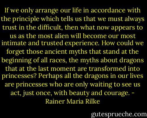 If we only arrange our life in accordance with the principle which tells us that we must always trust in the difficult, then what now appears to us as the most alien will become our most intimate and trusted experience. How could we forget those ancient myths that stand at the beginning of all races, the myths about dragons that at the last moment are transformed into princesses? Perhaps all the dragons in our lives are princesses who are only waiting to see us act, just once, with beauty and courage. - Rainer Maria Rilke