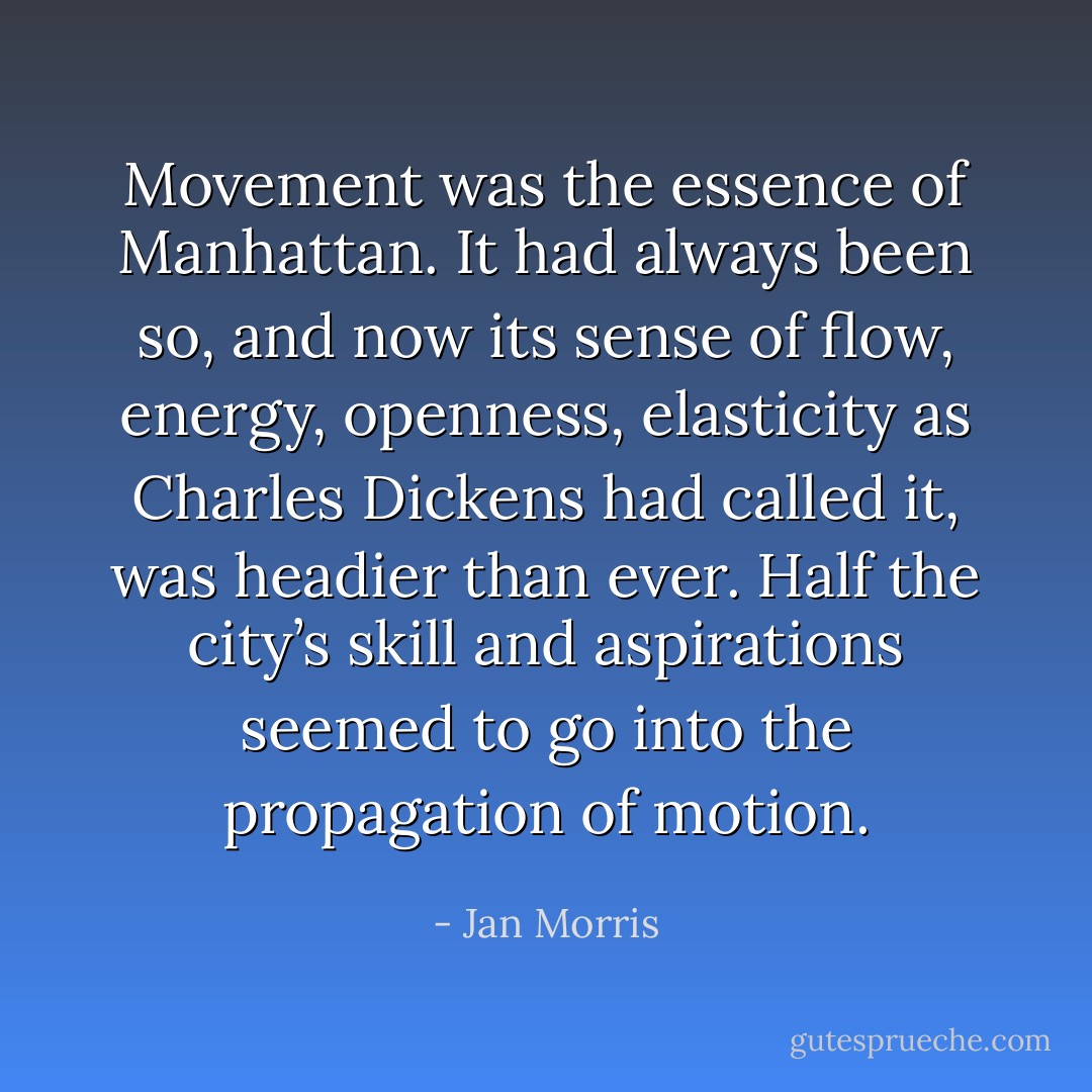 Movement was the essence of Manhattan. It had always been so, and now its sense of flow, energy, openness, elasticity as Charles Dickens had called it, was headier than ever. Half the city’s skill and aspirations seemed to go into the propagation of motion. - Jan Morris