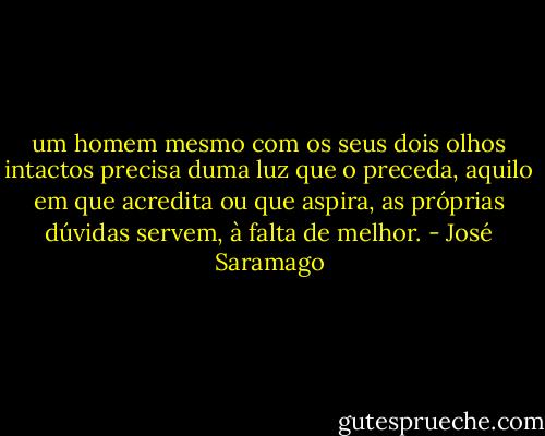 um homem mesmo com os seus dois olhos intactos precisa duma luz que o preceda, aquilo em que acredita ou que aspira, as próprias dúvidas servem, à falta de melhor. - José Saramago