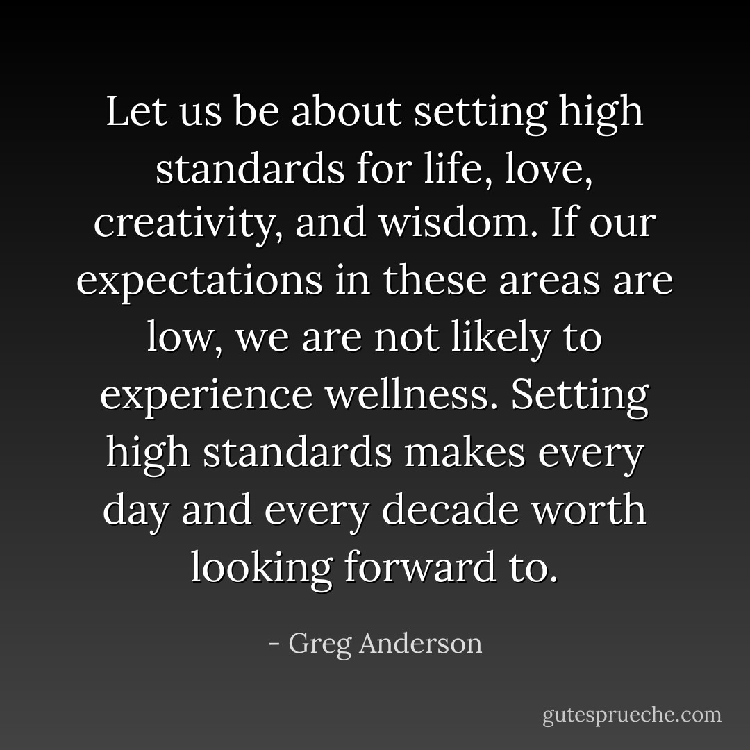 Let us be about setting high standards for life, love, creativity, and wisdom. If our expectations in these areas are low, we are not likely to experience wellness. Setting high standards makes every day and every decade worth looking forward to. - Greg Anderson