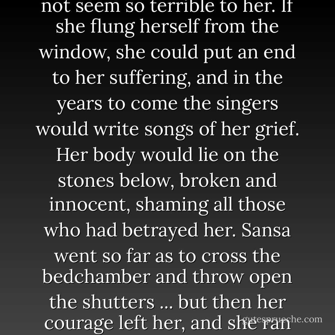 Perhaps I will die too, she told herself, and the thought did not seem so terrible to her. If she flung herself from the window, she could put an end to her suffering, and in the years to come the singers would write songs of her grief. Her body would lie on the stones below, broken and innocent, shaming all those who had betrayed her. Sansa went so far as to cross the bedchamber and throw open the shutters ... but then her courage left her, and she ran back to her bed, sobbing. - George R.R. Martin