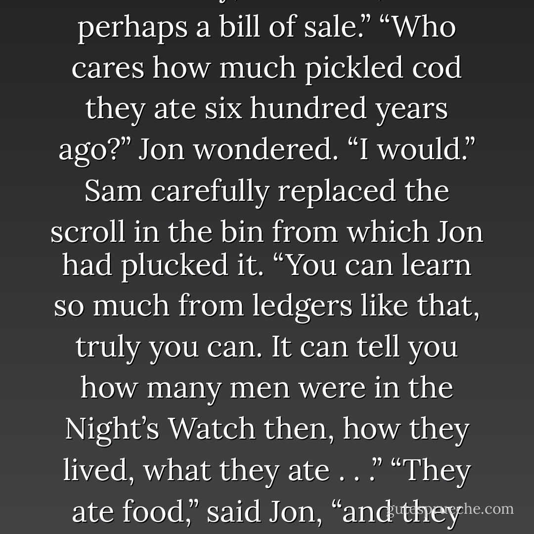The air smelled of paper and dust and years. Jon plucked a scroll from a bin, blew off the worst of the dust. A corner flaked off between his fingers as he unrolled it. “Look, this one is crumbling,” he said, frowning over the faded script.<br />“Be gentle.” Sam came around the table and took the scroll from his hand, holding it as if it were a wounded animal. “The important books used to be copied over when they needed them. Some of the oldest have been copied half a hundred times, probably.”<br />“Well, don’t bother copying that one. Twenty-three barrels of pickled cod, eighteen jars of fish oil, a cask of salt . . .”<br />“An inventory,” Sam said, “or perhaps a bill of sale.”<br />“Who cares how much pickled cod they ate six hundred years ago?” Jon wondered.<br />“I would.” Sam carefully replaced the scroll in the bin from which Jon had plucked it. “You can learn so much from ledgers like that, truly you can. It can tell you how many men were in the Night’s Watch then, how they lived, what they ate . . .”<br />“They ate food,” said Jon, “and they lived as we live.”<br />“You’d be surprised. This vault is a treasure, Jon.”<br />“If you say so.” Jon was doubtful. Treasure meant gold, silver, and jewels, not dust, spiders, and rotting leather.<br />“I do,” the fat boy blurted. He was older than Jon, a man grown by law, but it was hard to think of him as anything but a boy. “I found drawings of the faces in the trees, and a book about the tongue of the children of the forest . . . works that even the Citadel doesn’t have, scrolls from old Valyria, counts of<br />the seasons written by maesters dead a thousand years . . .”<br />“The books will still be here when we return.”<br />“If we return . . . - George R.R. Martin