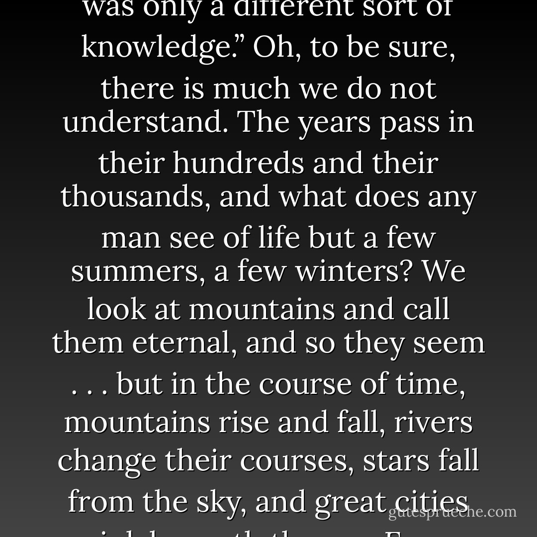 You told me that the children of the forest had the greensight. I remember.”<br />“Some claimed to have that power. Their wise men were called greenseers.”<br />“Was it magic?”<br />“Call it that for want of a better word, if you must. At heart it was only a different sort of knowledge.”<br />Oh, to be sure, there is much we do not understand. The years pass in their hundreds and<br />their thousands, and what does any man see of life but a few summers, a few winters? We look at mountains and call them eternal, and so<br />they seem . . . but in the course of time, mountains rise and fall, rivers change their courses, stars fall from the sky, and great cities sink<br />beneath the sea. Even gods die, we think. Everything changes.<br />So long as there was magic, anything could happen. Ghosts could walk, trees could talk, and broken boys could grow up to be knights. - George R.R. Martin