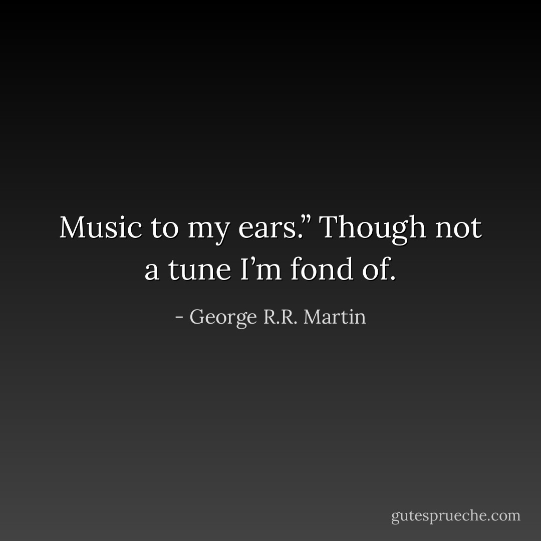 Music to my ears.” Though not a tune I’m fond of. - George R.R. Martin