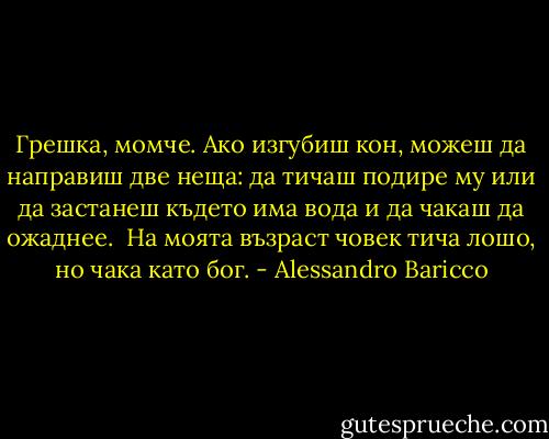 Грешка, момче. Ако изгубиш кон, можеш да направиш две неща: да тичаш подире му или да застанеш където има вода и да чакаш да ожаднее. <br />На моята възраст човек тича лошо, но чака като бог. - Alessandro Baricco