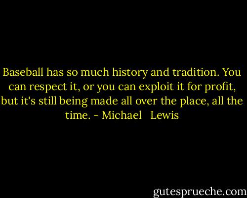 Baseball has so much history and tradition. You can respect it, or you can exploit it for profit, but it's still being made all over the place, all the time. - Michael   Lewis