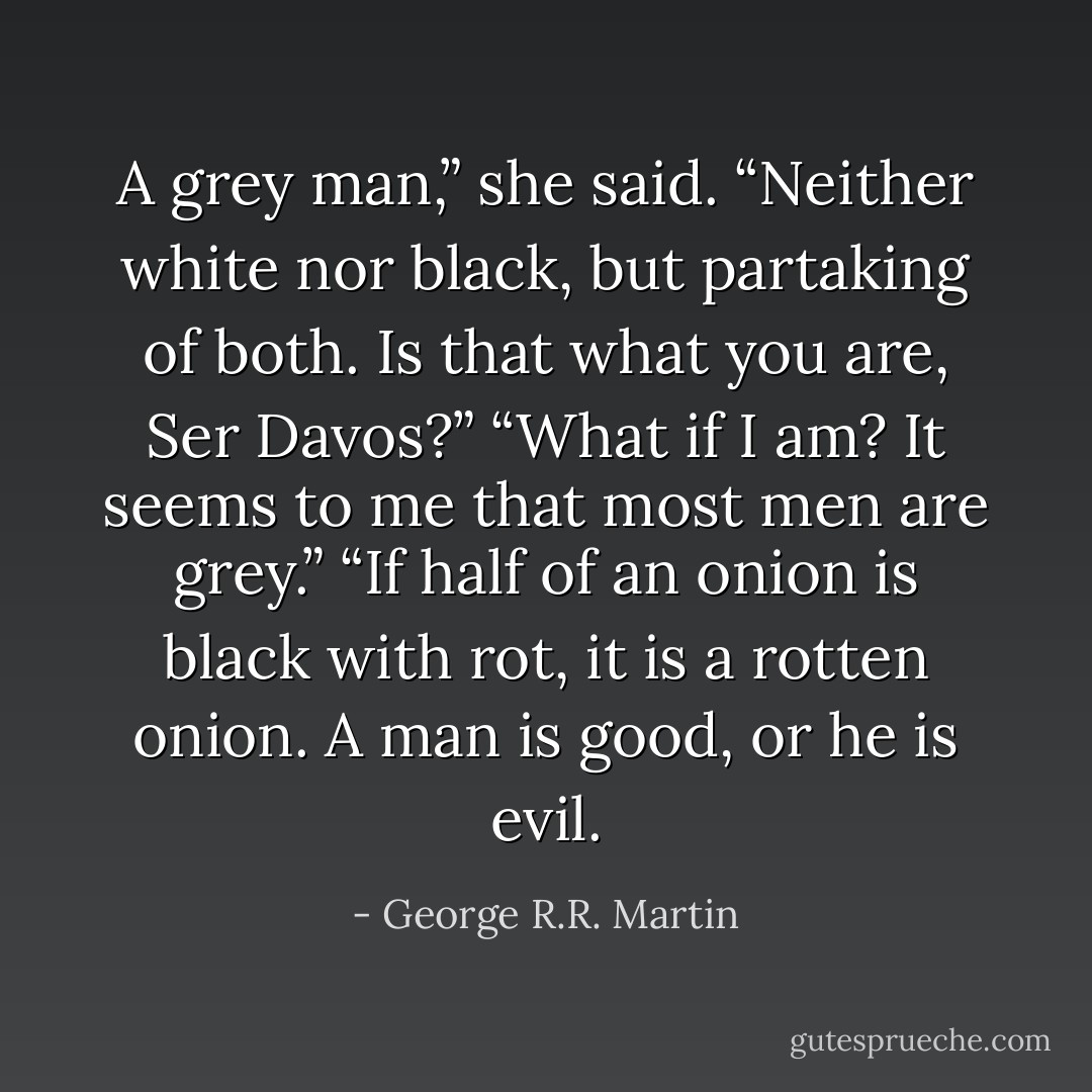 A grey man,” she said. “Neither white nor black, but partaking of both. Is that what you are, Ser Davos?”<br />“What if I am? It seems to me that most men are grey.”<br />“If half of an onion is black with rot, it is a rotten onion. A man is good, or he is evil. - George R.R. Martin