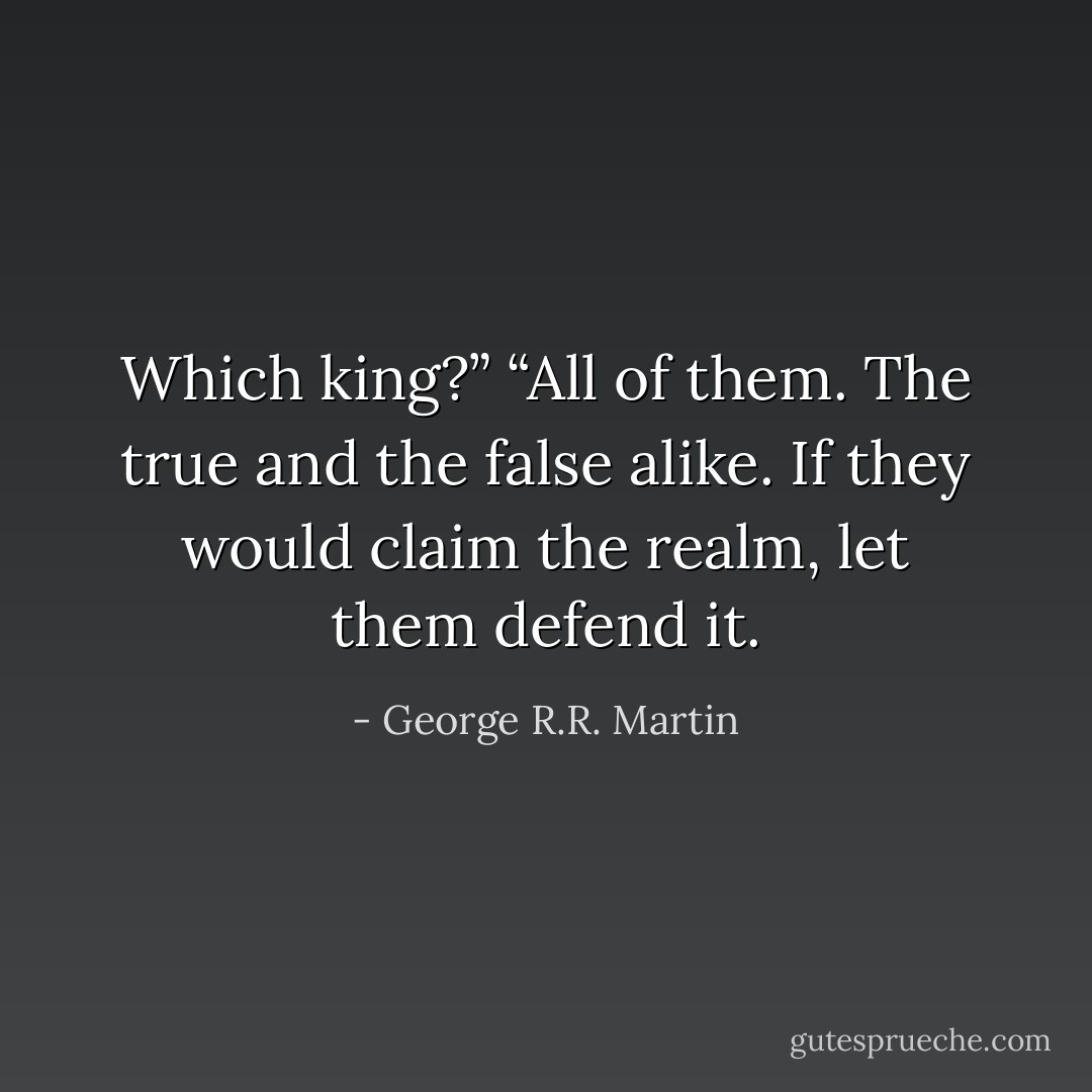 Which king?”<br />“All of them. The true and the false alike. If they would claim the realm, let them defend it. - George R.R. Martin