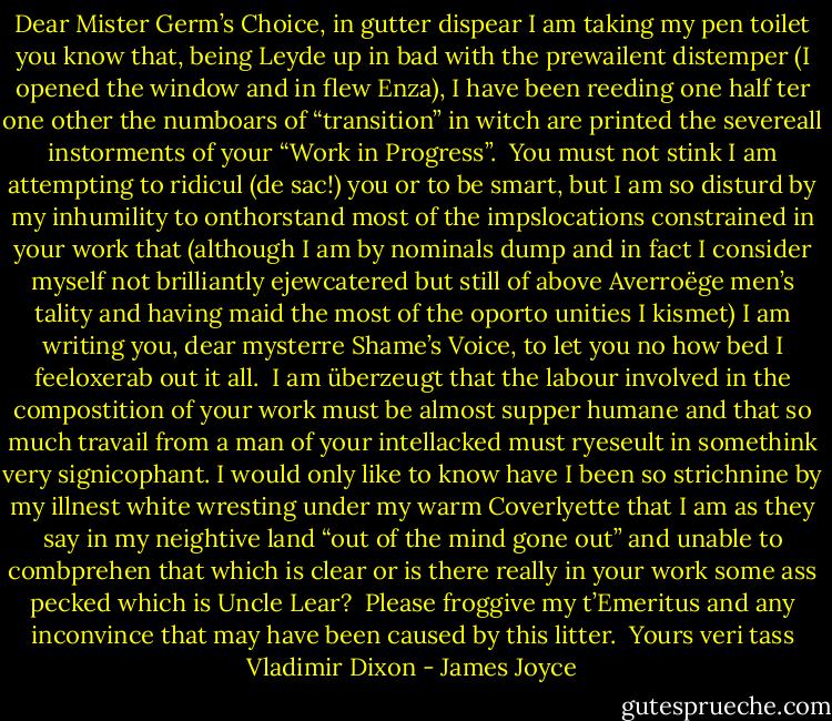 Dear Mister Germ’s Choice,<br />in gutter dispear I am taking my pen toilet you know that, being Leyde up in bad with the prewailent distemper (I opened the window and in flew Enza), I have been reeding one half ter one other the numboars of “transition” in witch are printed the severeall instorments of your “Work in Progress”.<br /><br />You must not stink I am attempting to ridicul (de sac!) you or to be smart, but I am so disturd by my inhumility to onthorstand most of the impslocations constrained in your work that (although I am by nominals dump and in fact I consider myself not brilliantly ejewcatered but still of above Averroëge men’s tality and having maid the most of the oporto unities I kismet) I am writing you, dear mysterre Shame’s Voice, to let you no how bed I feeloxerab out it all.<br /><br />I am überzeugt that the labour involved in the compostition of your work must be almost supper humane and that so much travail from a man of your intellacked must ryeseult in somethink very signicophant. I would only like to know have I been so strichnine by my illnest white wresting under my warm Coverlyette that I am as they say in my neightive land “out of the mind gone out” and unable to combprehen that which is clear or is there really in your work some ass pecked which is Uncle Lear?<br /><br />Please froggive my t’Emeritus and any inconvince that may have been caused by this litter.<br /><br />Yours veri tass<br />Vladimir Dixon - James Joyce