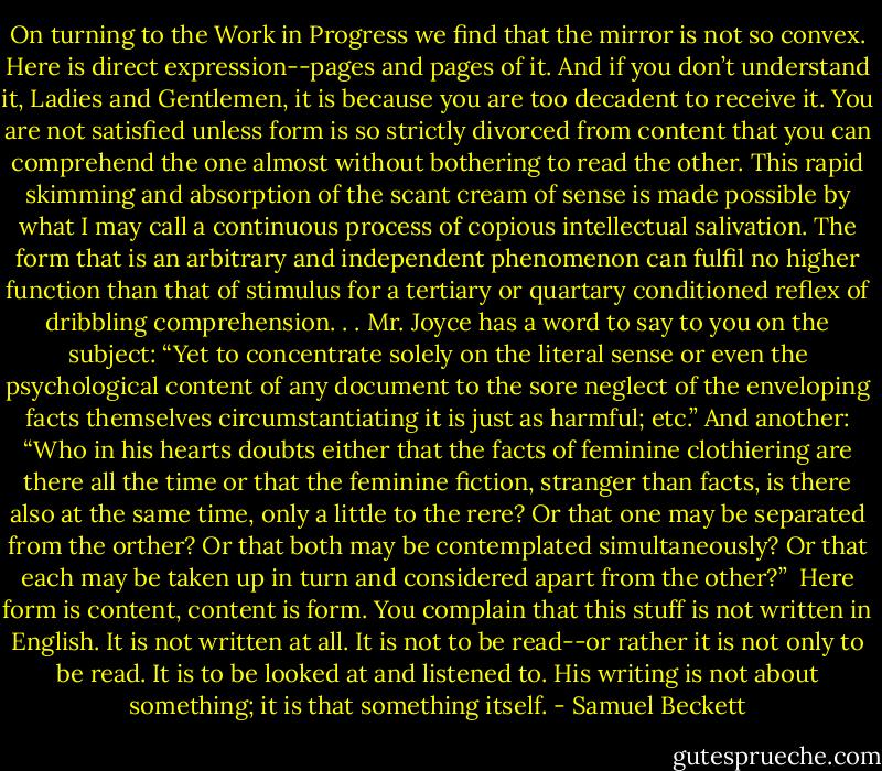 On turning to the Work in Progress we find that the mirror is not so convex. Here is direct expression--pages and pages of it. And if you don’t understand it, Ladies and Gentlemen, it is because you are too decadent to receive it. You are not satisfied unless form is so strictly divorced from content that you can comprehend the one almost without bothering to read the other. This rapid skimming and absorption of the scant cream of sense is made possible by what I may call a continuous process of copious intellectual salivation. The form that is an arbitrary and independent phenomenon can fulfil no higher function than that of stimulus for a tertiary or quartary conditioned reflex of dribbling comprehension. . . Mr. Joyce has a word to say to you on the subject: “Yet to concentrate solely on the literal sense or even the psychological content of any document to the sore neglect of the enveloping facts themselves circumstantiating it is just as harmful; etc.” And another: “Who in his hearts doubts either that the facts of feminine clothiering are there all the time or that the feminine fiction, stranger than facts, is there also at the same time, only a little to the rere? Or that one may be separated from the orther? Or that both may be contemplated simultaneously? Or that each may be taken up in turn and considered apart from the other?”<br /><br />Here form is content, content is form. You complain that this stuff is not written in English. It is not written at all. It is not to be read--or rather it is not only to be read. It is to be looked at and listened to. His writing is not about something; it is that something itself. - Samuel Beckett