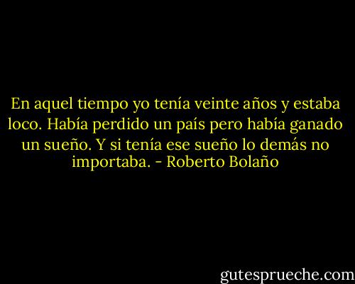 En aquel tiempo yo tenía veinte años y estaba loco. Había perdido un país pero había ganado un sueño. Y si tenía ese sueño lo demás no importaba. - Roberto Bolaño