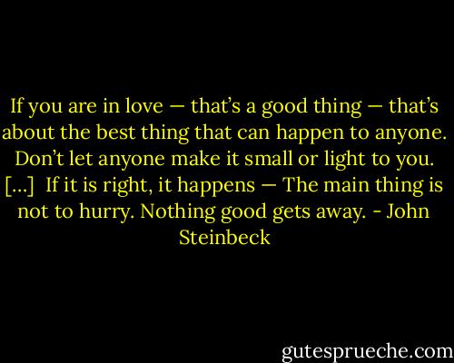 If you are in love — that’s a good thing — that’s about the best thing that can happen to anyone. Don’t let anyone make it small or light to you.<br />[…] <br />If it is right, it happens — The main thing is not to hurry. Nothing good gets away. - John Steinbeck